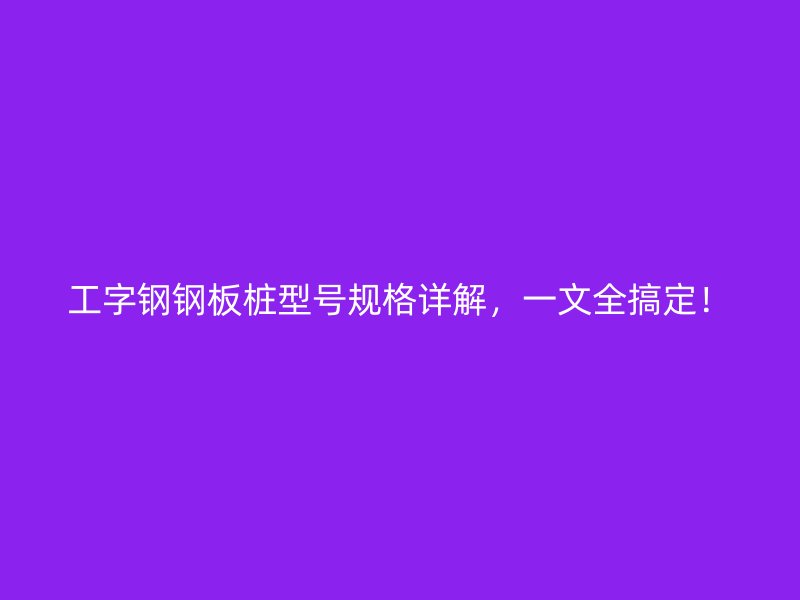 工字钢钢板桩型号规格详解，一文全搞定！