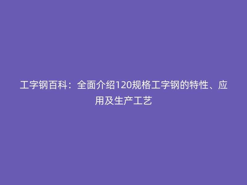 工字钢百科：全面介绍120规格工字钢的特性、应用及生产工艺