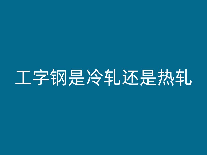 工字钢是冷轧还是热轧