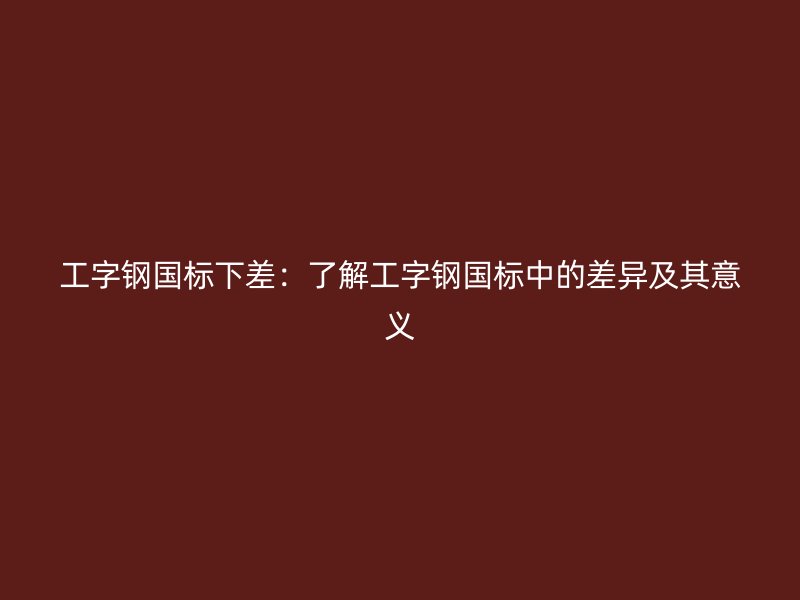 工字钢国标下差：了解工字钢国标中的差异及其意义