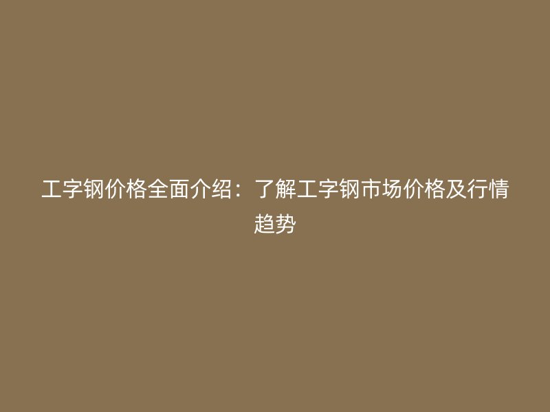 工字钢价格全面介绍：了解工字钢市场价格及行情趋势