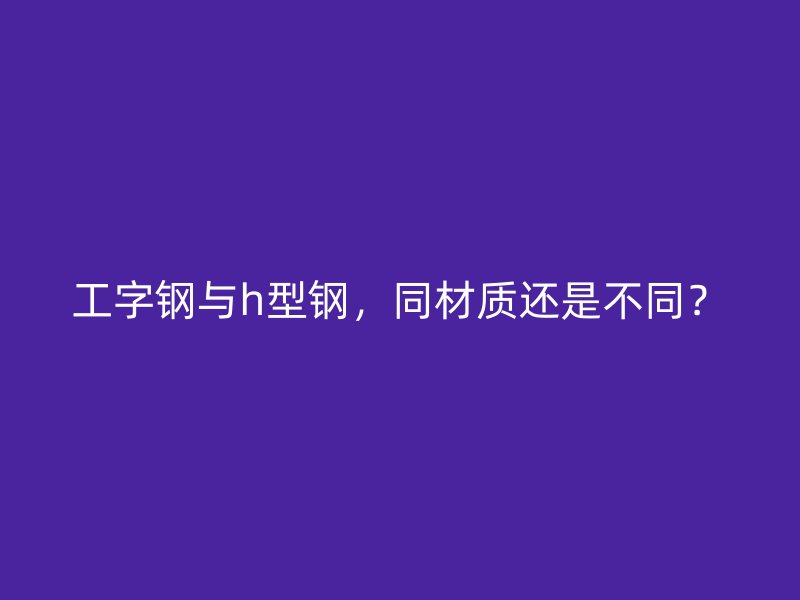 工字钢与h型钢，同材质还是不同？