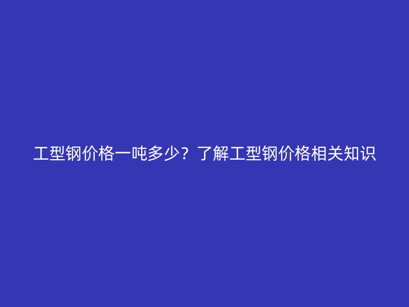 工型钢价格一吨多少？了解工型钢价格相关知识