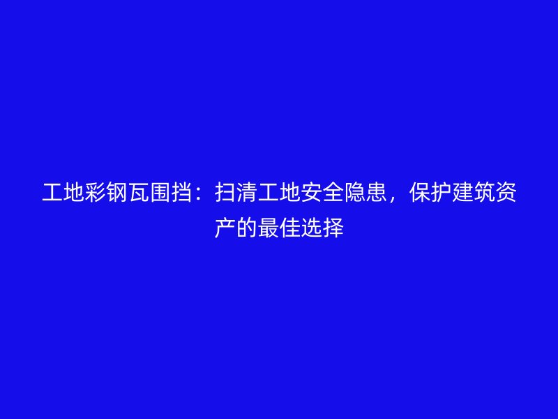 工地彩钢瓦围挡：扫清工地安全隐患，保护建筑资产的最佳选择