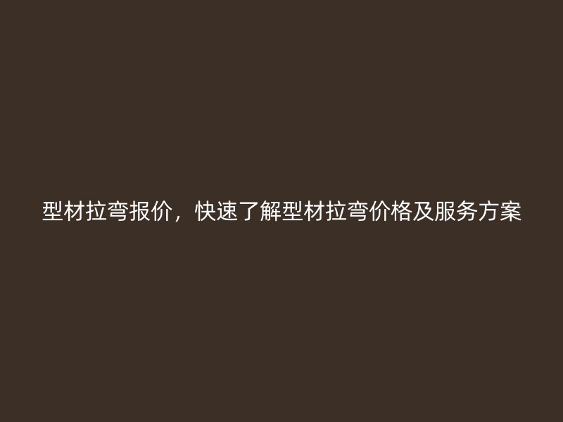 型材拉弯报价，快速了解型材拉弯价格及服务方案