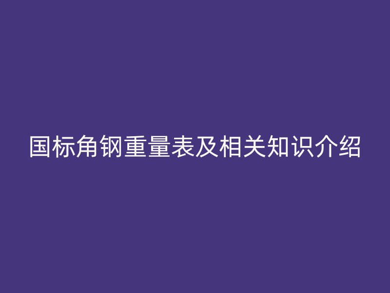 国标角钢重量表及相关知识介绍