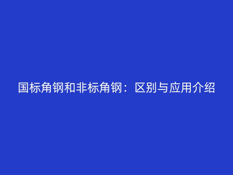 国标角钢和非标角钢：区别与应用介绍