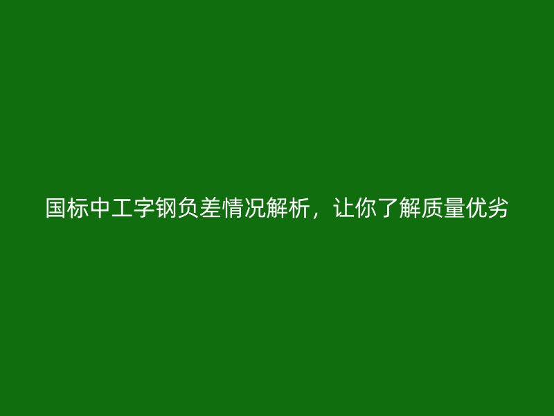 国标中工字钢负差情况解析，让你了解质量优劣