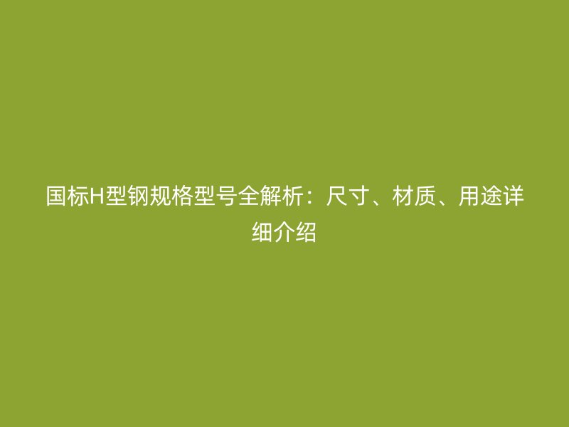 国标H型钢规格型号全解析：尺寸、材质、用途详细介绍