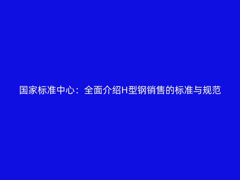 国家标准中心：全面介绍H型钢销售的标准与规范