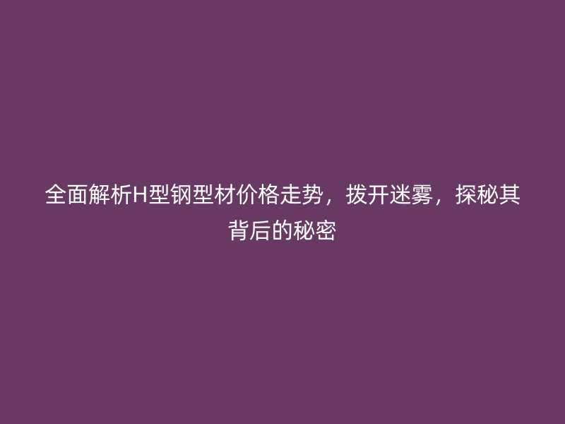 全面解析H型钢型材价格走势，拨开迷雾，探秘其背后的秘密