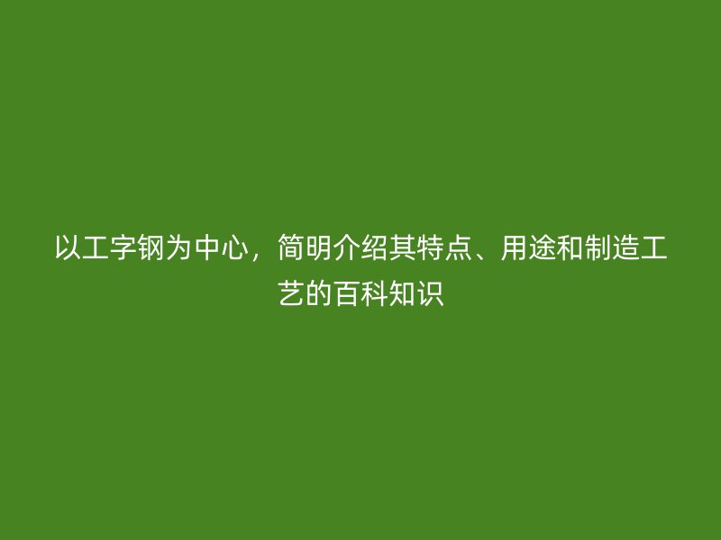 以工字钢为中心，简明介绍其特点、用途和制造工艺的百科知识