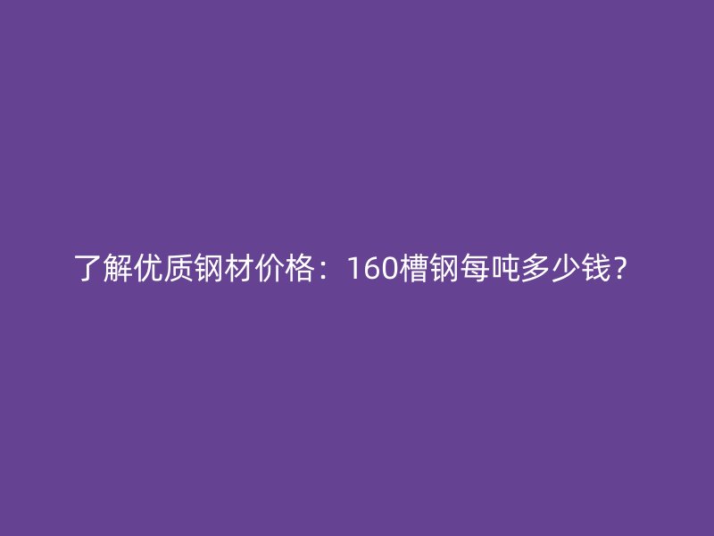 了解优质钢材价格：160槽钢每吨多少钱？