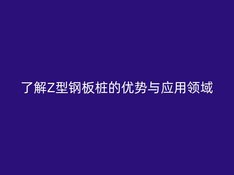 了解Z型钢板桩的优势与应用领域