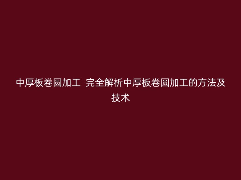 中厚板卷圆加工  完全解析中厚板卷圆加工的方法及技术