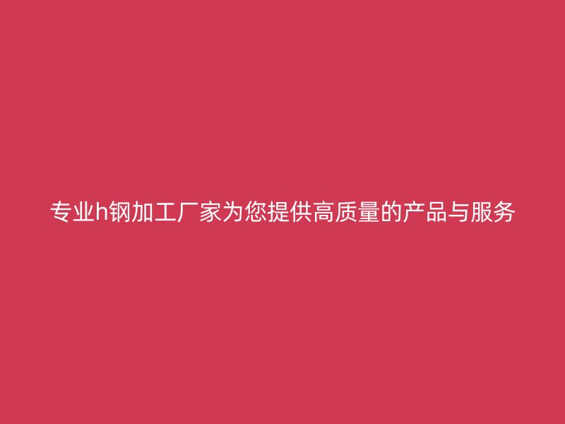 专业h钢加工厂家为您提供高质量的产品与服务
