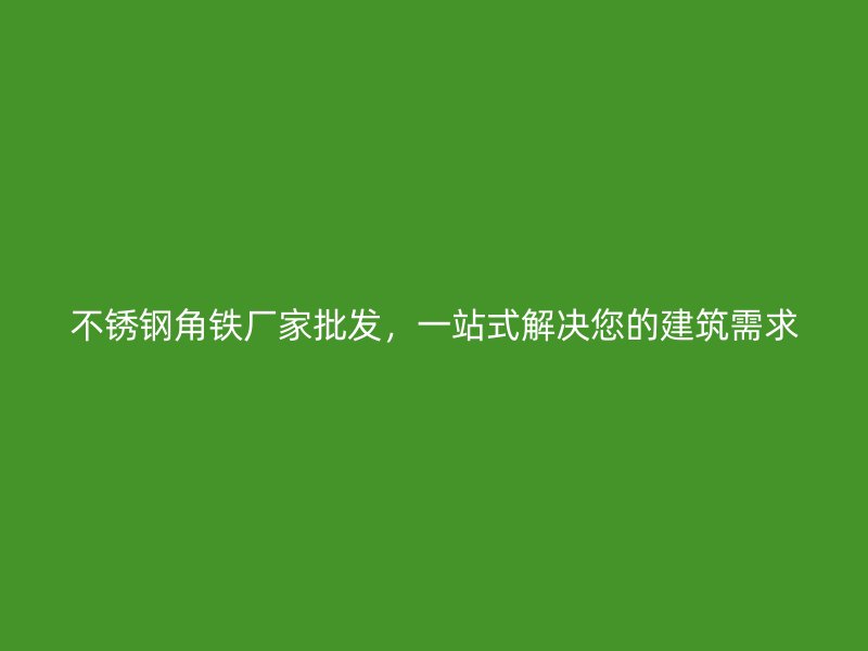 不锈钢角铁厂家批发，一站式解决您的建筑需求