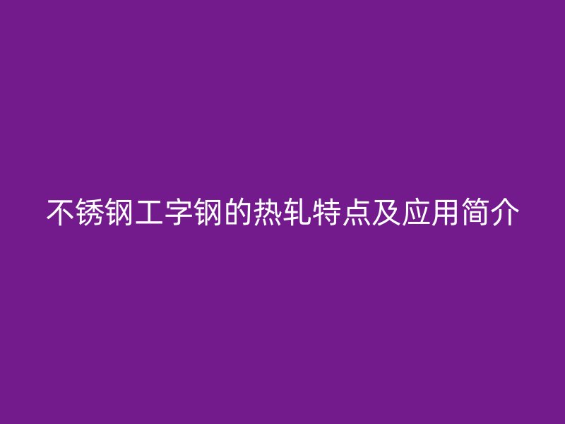 不锈钢工字钢的热轧特点及应用简介
