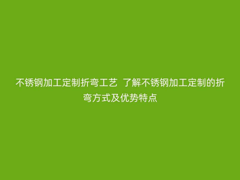 不锈钢加工定制折弯工艺 了解不锈钢加工定制的折弯方式及优势特点