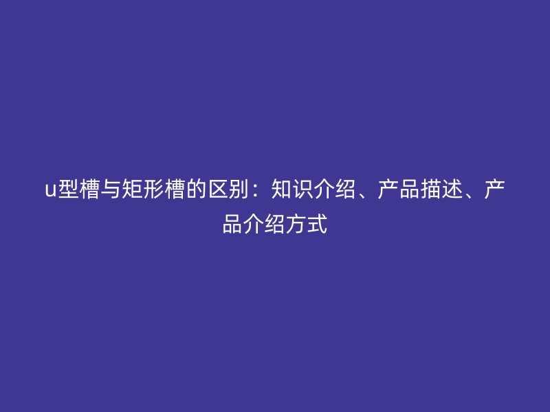u型槽与矩形槽的区别：知识介绍、产品描述、产品介绍方式
