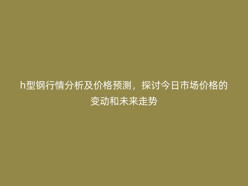 h型钢行情分析及价格预测，探讨今日市场价格的变动和未来走势