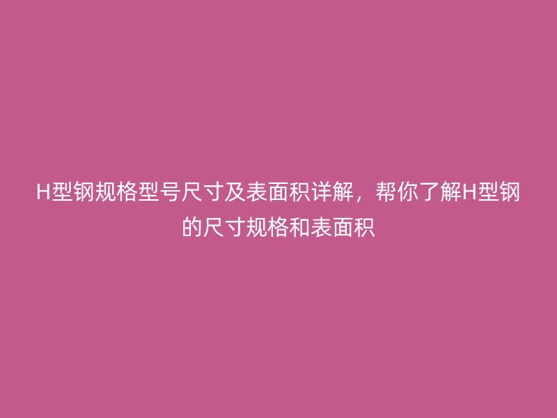 H型钢规格型号尺寸及表面积详解，帮你了解H型钢的尺寸规格和表面积