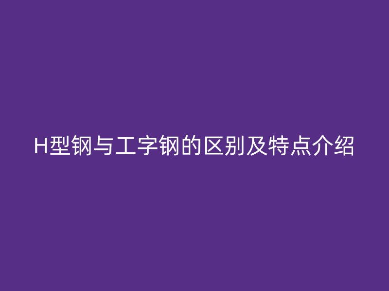 H型钢与工字钢的区别及特点介绍