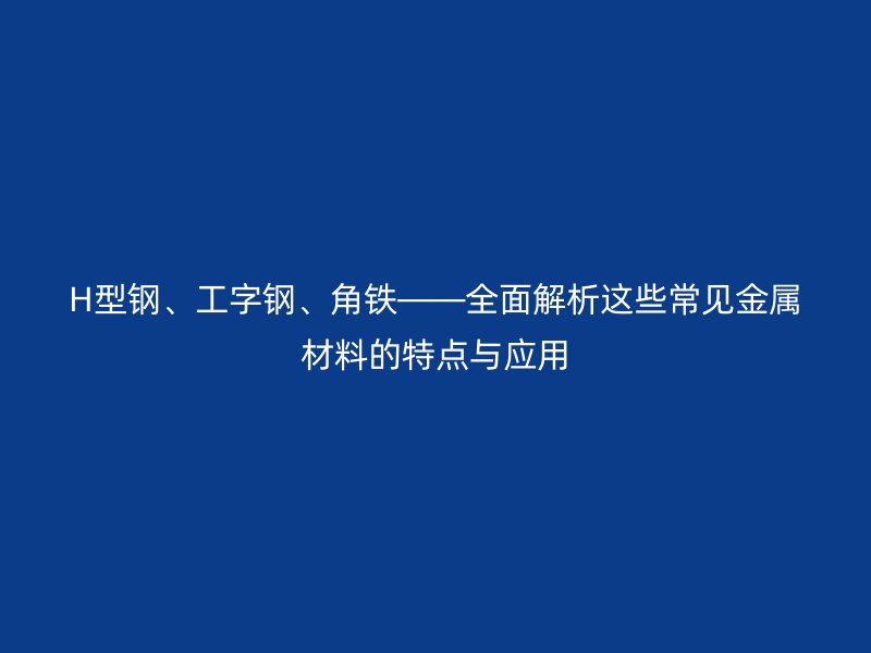 H型钢、工字钢、角铁——全面解析这些常见金属材料的特点与应用