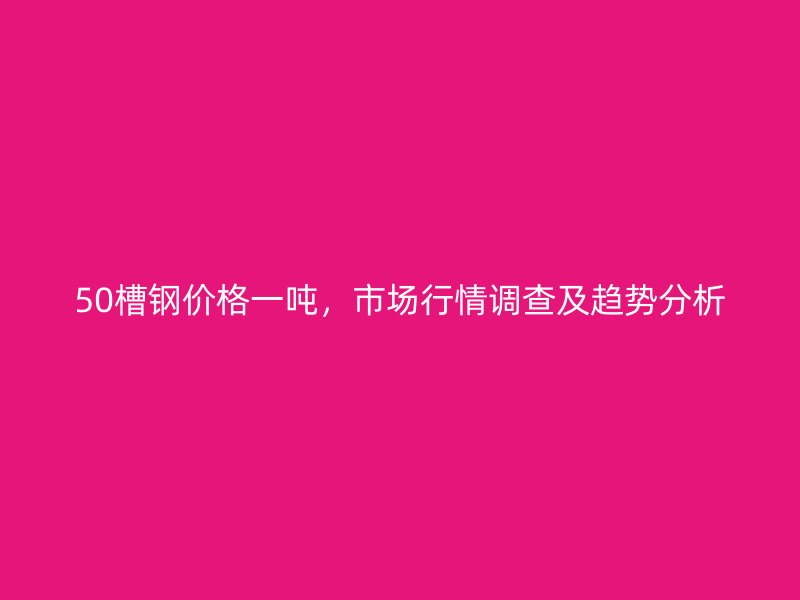 50槽钢价格一吨，市场行情调查及趋势分析