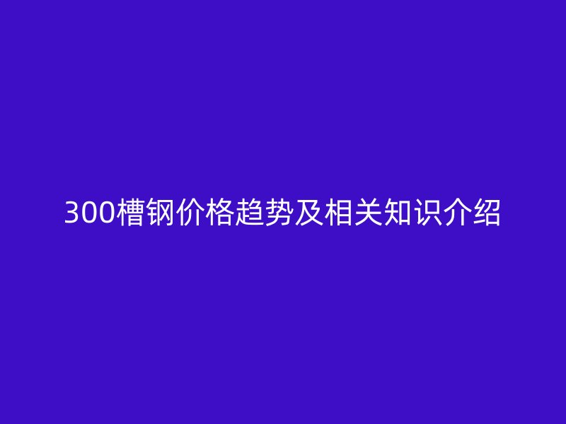300槽钢价格趋势及相关知识介绍