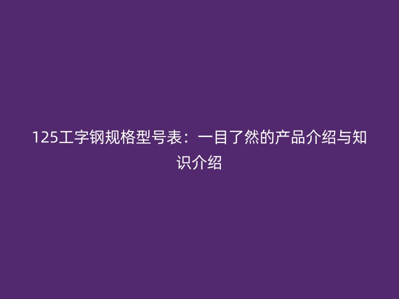 125工字钢规格型号表：一目了然的产品介绍与知识介绍