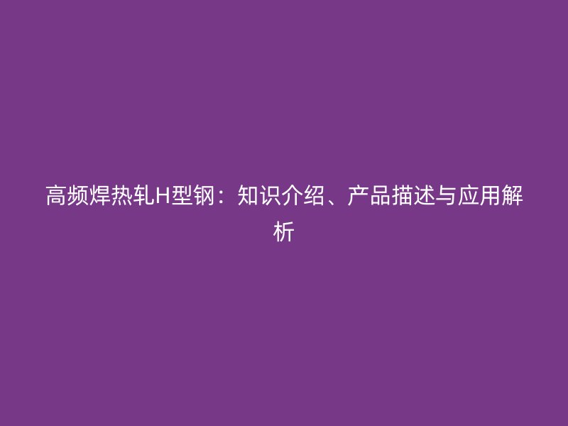 高频焊热轧H型钢：知识介绍、产品描述与应用解析