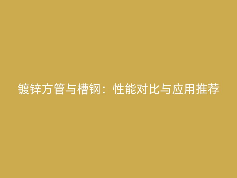 镀锌方管与槽钢：性能对比与应用推荐