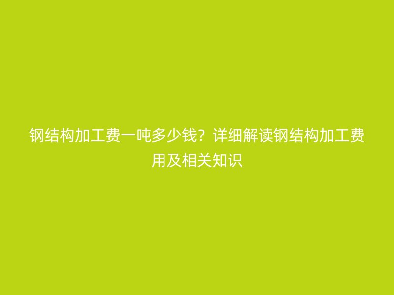 钢结构加工费一吨多少钱？详细解读钢结构加工费用及相关知识