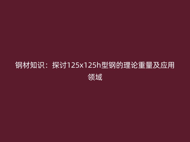 钢材知识：探讨125x125h型钢的理论重量及应用领域