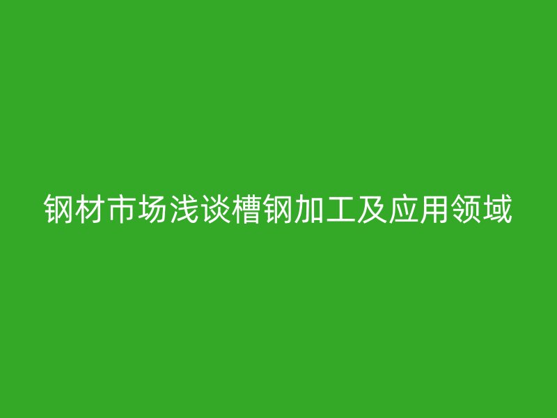 钢材市场浅谈槽钢加工及应用领域