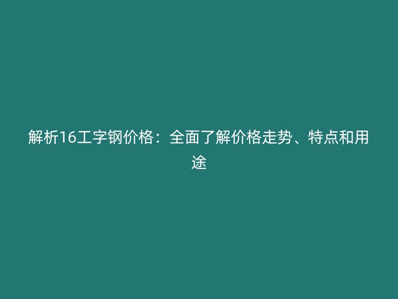 解析16工字钢价格：全面了解价格走势、特点和用途