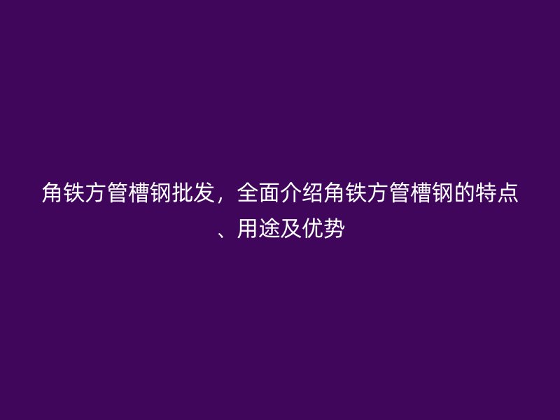 角铁方管槽钢批发，全面介绍角铁方管槽钢的特点、用途及优势