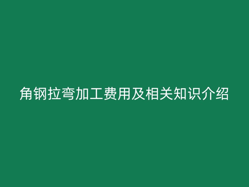 角钢拉弯加工费用及相关知识介绍