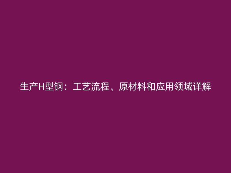 生产H型钢：工艺流程、原材料和应用领域详解