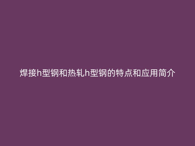 焊接h型钢和热轧h型钢的特点和应用简介