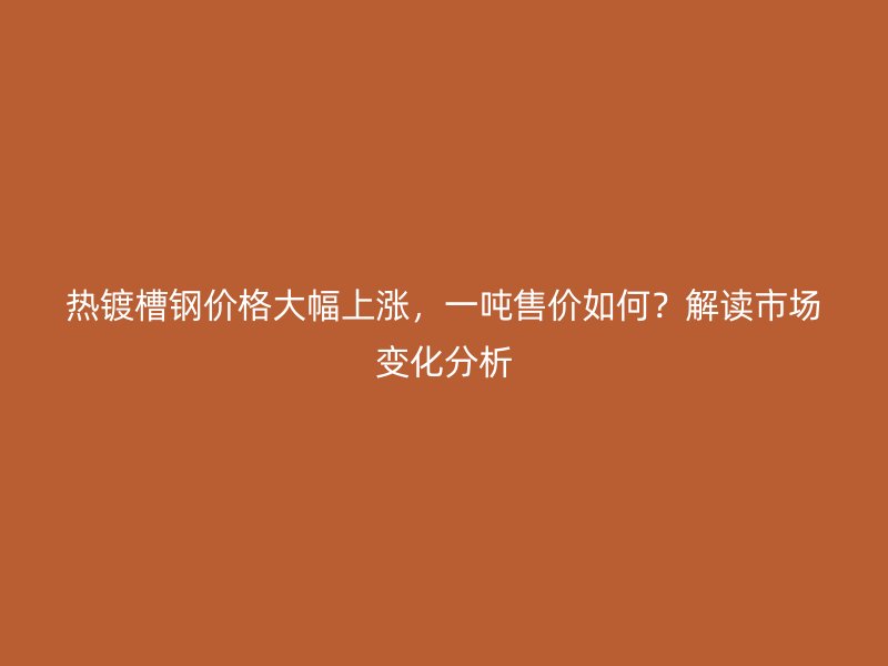 热镀槽钢价格大幅上涨，一吨售价如何？解读市场变化分析
