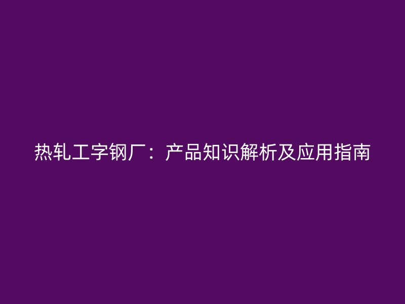 热轧工字钢厂：产品知识解析及应用指南