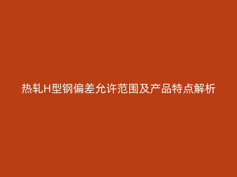 热轧H型钢偏差允许范围及产品特点解析