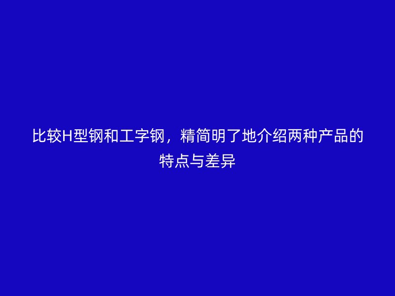 比较H型钢和工字钢，精简明了地介绍两种产品的特点与差异