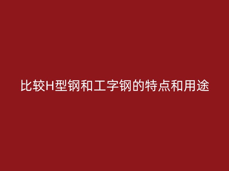比较H型钢和工字钢的特点和用途