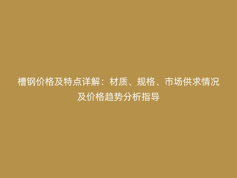 槽钢价格及特点详解：材质、规格、市场供求情况及价格趋势分析指导