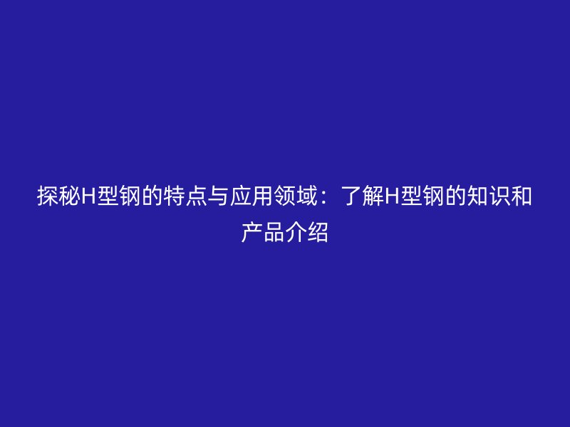 探秘H型钢的特点与应用领域：了解H型钢的知识和产品介绍