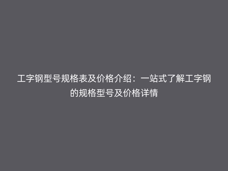 工字钢型号规格表及价格介绍：一站式了解工字钢的规格型号及价格详情