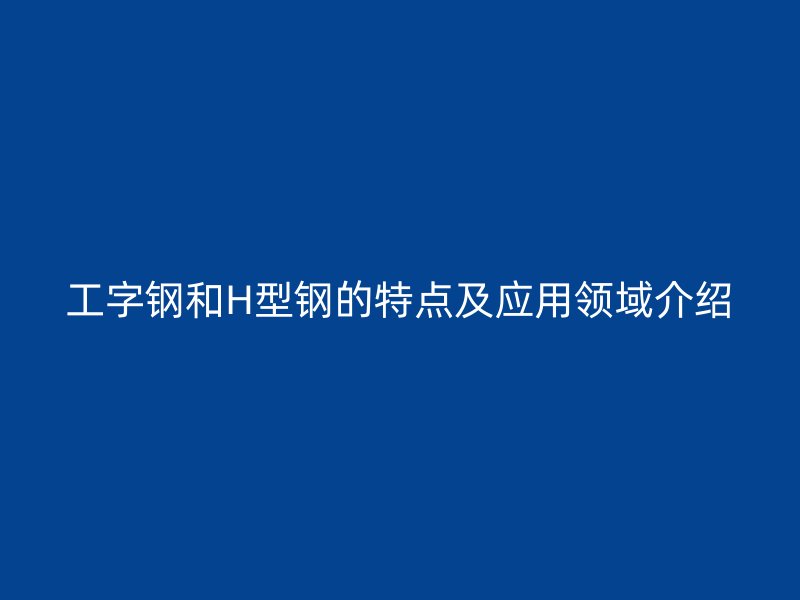 工字钢和H型钢的特点及应用领域介绍